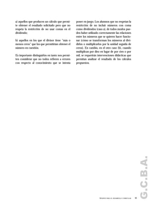 a) aquellos que producen un cálculo que permi-
te obtener el resultado solicitado pero que no
respeta la restricción de no usar comas en el
dividendo;
b) aquellos en los que el divisor tiene "más o
menos ceros" que los que permitirían obtener el
número en cuestión.
Es importante distinguirlos en tanto nos permi-
ten considerar que no todos refieren a errores
con respecto al conocimiento que se intenta
poner en juego. Los alumnos que no respetan la
restricción de no incluir números con coma
como dividendos (caso a), de todos modos pue-
den haber utilizado correctamente las relaciones
entre los números que se quieren hacer funcio-
nar (cómo se transforman los números al divi-
dirlos o multiplicarlos por la unidad seguida de
ceros). En cambio, en el otro caso (b), cuando
multiplican por diez en lugar de por cien o por
mil, se requerirán intervenciones didácticas que
permitan analizar el resultado de los cálculos
propuestos.
61APORTES PARA EL DESARROLLO CURRICULAR
G.C.B.A.
 
