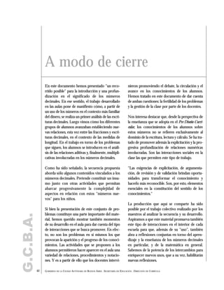En este documento hemos presentado "un reco-
rrido posible" para la introducción y una profun-
dización en el significado de los números
decimales. En ese sentido, el trabajo desarrollado
en las aulas pone de manifiesto cómo, a partir de
un uso de los números en el contexto más familiar
del dinero, se realiza un primer análisis de las escri-
turas decimales. Luego vimos cómo los diferentes
grupos de alumnos avanzaban estableciendo nue-
vas relaciones, esta vez entre las fracciones y escri-
turas decimales, en el contexto de las medidas de
longitud. En el trabajo en torno de los problemas
que siguen, los alumnos se introducen en el análi-
sis de las relaciones aditivas y, finalmente, multipli-
cativas involucradas en los números decimales.
Como ha sido señalado, la secuencia propuesta
aborda sólo algunos contenidos vinculados a los
números decimales. Pretende constituir un insu-
mo junto con otras actividades que permitan
abarcar progresivamente la complejidad de
aspectos en relación con estos "números nue-
vos" para los niños.
Si bien la presentación de este conjunto de pro-
blemas constituye una parte importante del mate-
rial, hemos querido mostrar también momentos
de su desarrollo en el aula para dar cuenta del tipo
de interacciones que se busca promover. En efec-
to, no son los problemas en sí mismos los que
provocan la aparición y el progreso de los conoci-
mientos. Las actividades que se proponen a los
alumnos permitieron hacer aparecer en el aula una
variedad de relaciones, procedimientos y notacio-
nes. Y es a partir de ello que los docentes intervi-
nieron promoviendo el debate, la circulación y el
avance en los conocimientos de los alumnos.
Hemos tratado en este documento de dar cuenta
de ambas cuestiones: la fertilidad de los problemas
y la gestión de la clase por parte de los docentes.
Nos interesa destacar que, desde la perspectiva de
la enseñanza que se adopta en el Pre Diseño Curri-
cular, los conocimientos de los alumnos sobre
estos números no se refieren exclusivamente al
dominio de la escritura, lectura y cálculo. Se ha tra-
tado de promover además la explicitación y la pro-
gresiva profundización de relaciones numéricas
involucradas. Son las interacciones sociales en la
clase las que permiten este tipo de trabajo.
"Las exigencias de explicitación, de argumenta-
ción, de revisión y de validación brindan oportu-
nidades para transformar el conocimiento y
hacerlo más reconocible. Son, por esto, elementos
esenciales en la constitución del sentido de los
conocimientos."
La producción que aquí se comparte ha sido
posible por el trabajo colectivo realizado por los
maestros al analizar la secuencia y su desarrollo.
Aspiramos a que este material promueva también
este tipo de interacciones en el interior de cada
escuela para que, además de su "uso", también
abra a reflexiones conjuntas en torno del apren-
dizaje y la enseñanza de los números decimales
en particular, y de la matemática en general.
Sabemos de la potencia de los intercambios para
enriquecer nuevos usos, que a su vez, habilitarán
nuevas reflexiones.
62 GOBIERNO DE LA CIUDAD AUTÓNOMA DE BUENOS AIRES . SECRETARÍA DE EDUCACIÓN . DIRECCIÓN DE CURRÍCULA
G.C.B.A.
A modo de cierre
 