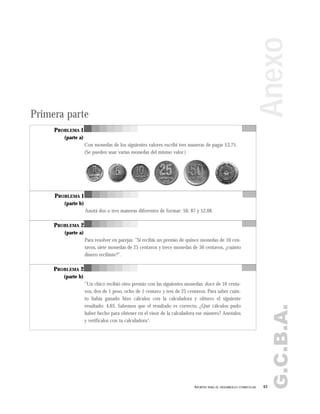 G.C.B.A.
63APORTES PARA EL DESARROLLO CURRICULAR
Anexo
PROBLEMA 1
(parte a)
Con monedas de los siguientes valores escribí tres maneras de pagar $3,75.
(Se pueden usar varias monedas del mismo valor.)
PROBLEMA 1
(parte b)
Anotá dos o tres maneras diferentes de formar: $0, 87 y $2,08.
PROBLEMA 2
(parte a)
Para resolver en parejas: "Si recibís un premio de quince monedas de 10 cen-
tavos, siete monedas de 25 centavos y trece monedas de 50 centavos, ¿cuánto
dinero recibiste?".
PROBLEMA 2
(parte b)
"Un chico recibió otro premio con las siguientes monedas: doce de 10 centa-
vos, dos de 1 peso, ocho de 1 centavo y tres de 25 centavos. Para saber cuán-
to había ganado hizo cálculos con la calculadora y obtuvo el siguiente
resultado: 4,03. Sabemos que el resultado es correcto. ¿Qué cálculos pudo
haber hecho para obtener en el visor de la calculadora ese número? Anotalos
y verificalos con tu calculadora".
Primera parte
 