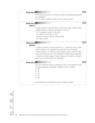 G.C.B.A.
64 GOBIERNO DE LA CIUDAD AUTÓNOMA DE BUENOS AIRES . SECRETARÍA DE EDUCACIÓN . DIRECCIÓN DE CURRÍCULA
PROBLEMA 3
Si sólo tuvieras monedas de 10 centavos, ¿cuántas necesitarías para pagar justo
estas cantidades?:
a) $1; b) $0,80; c) $2,20; d) $12,50; e) $4,25; f) $4,03; g) $0,05.
PROBLEMA 4
(parte a)
Se quiere repartir $1 entre diez chicos, de manera que todos reciban la misma
cantidad de dinero. ¿Cuánto le corresponde a cada uno?
- ¿Y si se quisieran repartir $2 entre diez?
- ¿Y si fuesen $5 entre diez? ¿Y $2,5?
- ¿Cuánto le tocaría a cada uno si fuesen $0,80?
- ¿Y si fuesen $0,10?
PROBLEMA 4
(parte b)
- Si pago 10 centavos con una moneda de $ 1, ¿cuánto me dan de vuelto?
¿Cómo escribirías en la calculadora una cuenta que te dé la respuesta?
- Tengo 2 pesos con 73 centavos y necesito llegar a 3 pesos, ¿cuánto me falta?
¿Qué cuenta habría que hacer en la calculadora? Anotala y luego comprobalo.
- ¿Cuánto es necesario agregar si tengo 2 pesos con 3 centavos y necesito 3
pesos? ¿Cómo sería la cuenta en la calculadora?
PROBLEMA 5
Con tres monedas de $ 0,50, tres monedas de $ 0,25 y tres monedas de $ 0,10;
¿se pueden pagar justo las siguientes cantidades? ¿Cómo? Anotalas.
$ 1, 80
$ 2, 45
$ 1, 05
$ 1, 15
$ 2, 60
¿Será posible hacerlo de diferentes maneras? También anotalas.
 