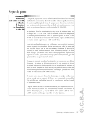 G.C.B.A.
65APORTES PARA EL DESARROLLO CURRICULAR
Segunda parte
PRIMERA FASE
Restricciones
en la unidad de medida
y utilización
de fracciones
con denominador
10, 100 ó 1000
Las reglas de juego de esta fase son similares a las mencionadas en la actividad de
familiarización propuesta. En el caso de no haber realizado aquella, será necesa-
rio plantear aquí las reglas de juego. Se agregan ahora dos nuevas restricciones
para la elaboración de los mensajes: hay que dar la información en metros y sola-
mente se pueden usar fracciones con denominador 10, 100 ó 1000.
Se distribuyen ahora los segmentos de 19 cm y 20 cm del siguiente modo: para
los equipos A, C y E, el de 19 cm, y para los otros tres, el de 20 cm. Se espera que
los alumnos produzcan mensajes como los siguientes: para el de 20 cm, 2/10m;
20/100 m; dos de 1/10 m; veinte de 1/100 de metro. Algunos posibles errores
en relación con este segmento son 2/100 m o 20/10 m.
Luego intercambian los mensajes y se verifican por superposición si han encon-
trado el segmento correspondiente. Si no se superponen, se realiza un primer aná-
lisis entre los equipos que se han intercambiado el mensaje. Se les propone
encontrar en dónde residió la dificultad: ¿hubo errores en el mensaje?, ¿se enten-
dió el mensaje?, ¿qué debería haber dicho el mensaje para saber seguro de qué
segmento se trataba?, ¿estaba bien el mensaje y fue mal interpretado?, ¿qué es lo
que entendieron los que lo leyeron?, etcétera.
En la puesta en común se analizan las dificultades que encontraron para elaborar
el mensaje y se analizan las diferentes escrituras. En este momento, el docente
recupera lo realizado con el dinero en relación con las equivalencias: qué parte del
metro es 10 cm; qué parte del metro es 1 cm y qué parte del metro es 1 mm, y se
establecen las equivalencias correspondientes. Por ejemplo, "para 19 cm se puede
escribir 19/100 de metro o 190/1000 de metro".
El maestro podrá proponer ahora a los alumnos que, en parejas, escriban cómo
sería un mensaje para un segmento de 23 cm o para segmentos de otras medidas.
Esta actividad tiene por finalidad reinvertir los conocimientos que han circulado
en la puesta en común.
Luego, el maestro les solicita escribir otro mensaje para segmentos de 1,5 cm y
2,3 cm. Tendrán que utilizar aquí necesariamente escrituras con milésimos de
metros. Por ejemplo, para 1,5 cm, 15/1000 de metro (o bien, 1/100 de metro y
5/1000 de metro, escritura que se abordará en la fase siguiente).
 