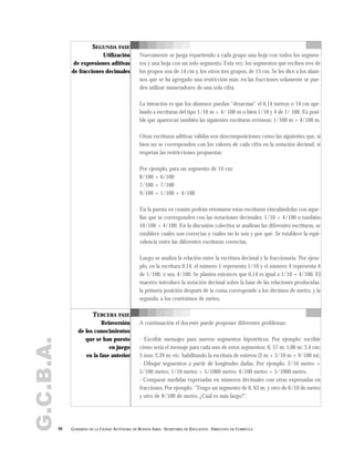 G.C.B.A.
66 GOBIERNO DE LA CIUDAD AUTÓNOMA DE BUENOS AIRES . SECRETARÍA DE EDUCACIÓN . DIRECCIÓN DE CURRÍCULA
SEGUNDA FASE
Utilización
de expresiones aditivas
de fracciones decimales
Nuevamente se juega repartiendo a cada grupo una hoja con todos los segmen-
tos y una hoja con un solo segmento. Esta vez, los segmentos que reciben tres de
los grupos son de 14 cm y, los otros tres grupos, de 15 cm. Se les dice a los alum-
nos que se ha agregado una restricción más: en las fracciones solamente se pue-
den utilizar numeradores de una sola cifra.
La intención es que los alumnos puedan "desarmar" el 0,14 metros o 14 cm ape-
lando a escrituras del tipo 1/10 m + 4/ 100 m o bien 1/10 y 4 de 1/ 100. Es posi-
ble que aparezcan también las siguientes escrituras erróneas: 1/100 m + 4/100 m.
Otras escrituras aditivas válidas son descomposiciones como las siguientes que, si
bien no se corresponden con los valores de cada cifra en la notación decimal, sí
respetan las restricciones propuestas:
Por ejemplo, para un segmento de 14 cm:
8/100 + 6/100
7/100 + 7/100
9/100 + 1/100 + 4/100
En la puesta en común podrán retomarse estas escrituras vinculándolas con aque-
llas que se corresponden con las notaciones decimales: 1/10 + 4/100 o también
10/100 + 4/100. En la discusión colectiva se analizan las diferentes escrituras, se
establece cuáles son correctas y cuáles no lo son y por qué. Se establece la equi-
valencia entre las diferentes escrituras correctas.
Luego se analiza la relación entre la escritura decimal y la fraccionaria. Por ejem-
plo, en la escritura 0,14, el número 1 representa 1/10 y el número 4 representa 4
de 1/100, o sea, 4/100. Se plantea entonces que 0,14 es igual a 1/10 + 4/100. El
maestro introduce la notación decimal sobre la base de las relaciones producidas:
la primera posición después de la coma corresponde a los décimos de metro, y la
segunda, a los centésimos de metro.
A continuación el docente puede proponer diferentes problemas:
- Escribir mensajes para nuevos segmentos hipotéticos. Por ejemplo: escribir
cómo sería el mensaje para cada uno de estos segmentos: 0, 57 m; 1,06 m; 3,4 cm;
3 mm; 2,39 m; etc. habilitando la escritura de enteros (2 m + 3/10 m + 9/100 m).
- Dibujar segmentos a partir de longitudes dadas. Por ejemplo: 2/10 metro +
5/100 metro; 1/10 metro + 5/1000 metro; 4/100 metro + 5/1000 metro.
- Comparar medidas expresadas en números decimales con otras expresadas en
fracciones. Por ejemplo: "Tengo un segmento de 0, 63 m, y otro de 6/10 de metro
y otro de 8/100 de metro. ¿Cuál es más largo?".
TERCERA FASE
Reinversión
de los conocimientos
que se han puesto
en juego
en la fase anterior
 