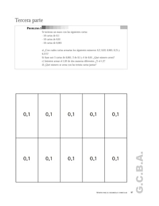 G.C.B.A.
67APORTES PARA EL DESARROLLO CURRICULAR
Tercera parte
PROBLEMA 1
Si tuvieran un mazo con las siguientes cartas:
- 10 cartas de 0,1
- 10 cartas de 0,01
- 10 cartas de 0,001
a) ¿Con cuáles cartas armarías los siguientes números: 0,2; 0,03; 0,005; 0,25 y
0,375?
b) Juan usó 3 cartas de 0,001, 3 de 0,1 y 4 de 0,01. ¿Qué número armó?
c) Intenten armar el 1,02 de dos maneras diferentes. ¿Y el 1,2?
d) ¿Qué número se arma con las treinta cartas juntas?
 