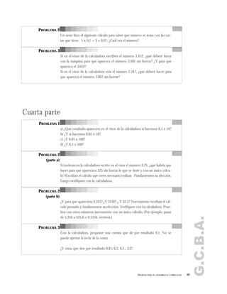 G.C.B.A.
PROBLEMA 2
Un nene hizo el siguiente cálculo para saber qué número se arma con las car-
tas que tiene: 5 x 0,1 + 3 x 0,01. ¿Cuál era el número?
PROBLEMA 3
Si en el visor de la calculadora escriben el número 3,452, ¿qué deberé hacer
con la máquina para que aparezca el número 3,402 sin borrar? ¿Y para que
aparezca el 3,052?
Si en el visor de la calculadora está el número 2,347, ¿qué deberé hacer para
que aparezca el número 2,007 sin borrar?
Cuarta parte
PROBLEMA 1
a) ¿Qué resultado aparecerá en el visor de la calculadora si hacemos 0,5 x 10?
b) ¿Y si hacemos 0,05 x 10?
c) ¿Y 0,05 x 100?
d) ¿Y 0,5 x 100?
PROBLEMA 2
(parte a)
Si tuvieran en la calculadora escrito en el visor el número 3,25, ¿qué habría que
hacer para que apareciera 325 sin borrar lo que se tiene y con un único cálcu-
lo? Escriban el cálculo que creen necesario realizar. Fundamenten su elección.
Luego verifiquen con la calculadora.
PROBLEMA 2
(parte b)
¿Y para que apareciera 0,325? ¿Y 3250? ¿ Y 32,5? Nuevamente escriban el cál-
culo pensado y fundamenten su elección. Verifiquen con la calculadora. Prue-
ben con otros números nuevamente con un único cálculo. (Por ejemplo, pasar
de 5,356 a 535,6 o 0,5356, etcétera.)
PROBLEMA 3
Con la calculadora, proponer una cuenta que dé por resultado 0,1. No se
puede apretar la tecla de la coma.
¿Y otras que den por resultado 0,01; 0,2; 0,5 ; 3,2?
69APORTES PARA EL DESARROLLO CURRICULAR
 