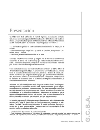 G.C.B.A.
En 1994 se inició desde la Dirección de Currícula el proceso de actualización curricular.
Este proceso sostenía la singularidad del Sistema Educativo del Gobierno de la Ciudad de
Buenos Aires y reafirmaba la vigencia del Diseño Curricular para la Educación Primaria Común
de 1986 asumiendo la tarea de actualizarlo y mejorarlo para que respondiera a:
- La necesidad de optimizar el Diseño Curricular como instrumento de trabajo para el
docente.
- Los requerimientos que surgen de la Ley Federal de Educación, incluyendo los Con-
tenidos Básicos Comunes.
- Los avances producidos en las didácticas de las áreas.
Los textos editados1 debían cumplir –y cumplen aún– la función de constituirse en
documentos de trabajo para los docentes ya que colaboran en incrementar las capaci-
dades y los recursos de quienes participan del proceso de transformación curricular
para acceder a sus fundamentos y evaluar su desarrollo.
Como producto de todo ese proceso de actualización curricular2 en 1999 se elaboró el
Pre Diseño Curricular para EGB 1 y 2. Su presentación al Sistema Educativo se realizó a
través de encuentros destinados a supervisores, directivos y docentes de toda la juris-
dicción coordinados por integrantes de los equipos que intervinieron en su formula-
ción. Actualmente continúa su difusión en las escuelas a través de la participación de
los miembros de las distintas áreas en las Jornadas de Organización Institucional, a
solicitud de las instituciones interesadas.
Durante el año 2000 los integrantes de los equipos de la Dirección de Currícula plani-
ficaron y llevaron a cabo distintas acciones con el objetivo de elaborar aportes que per-
mitieran tender un puente entre lo formulado en el Pre Diseño Curricular y su concreción
en el aula: elaboración de propuestas didácticas –algunas se realizaron en las aulas con
la colaboración de los docentes de las escuelas–, relevamiento de experiencias que ya
se desarrollaban y talleres de escritura con docentes. Estas acciones culminaron con la
elaboración de los documentos que integran la serie que hoy presentamos.
La intención que orientó la elaboración de estos documentos es la de colaborar con los
docentes de la Ciudad de Buenos Aires en el proceso de apropiación y puesta en prác-
tica del Pre Diseño Curricular como instrumento de trabajo profesional. Estos docu-
mentos, por lo tanto, intentan facilitar y enriquecer una creciente vinculación de los
docentes con las formulaciones allí vertidas.
Presentación
1 Aproximadamente 40 documentos de actualización curricular.
2 Puede consultarse el disco compacto "Documentos de actualización y desarrollo curricular" y el catálogo que reúne una
síntesis de toda la producción, ambos editados por la Dirección de Currícula, entregados oportunamente a las escuelas.
7APORTES PARA EL DESARROLLO CURRICULAR
 