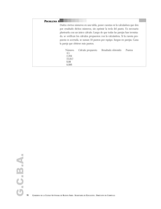G.C.B.A.
70 GOBIERNO DE LA CIUDAD AUTÓNOMA DE BUENOS AIRES . SECRETARÍA DE EDUCACIÓN . DIRECCIÓN DE CURRÍCULA
PROBLEMA 4
Dados ciertos números en una tabla, poner cuentas en la calculadora que den
por resultado dichos números, sin oprimir la tecla del punto. Es necesario
plantearlo con un único cálculo. Luego de que todas las parejas han termina-
do, se verifican los cálculos propuestos con la calculadora. Si la cuenta pro-
puesta es acertada, se suman 10 puntos por equipo. Juegan en parejas. Gana
la pareja que obtiene más puntos.
Número Cálculo propuesto Resultado obtenido Puntos
4,5
2,204
23,057
0,08
0,089
 