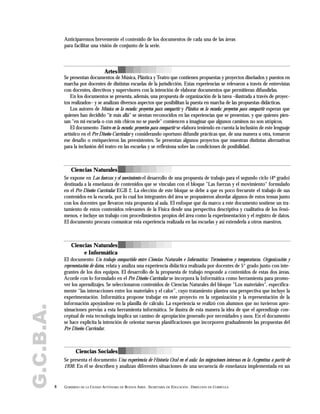 G.C.B.A. Anticiparemos brevemente el contenido de los documentos de cada una de las áreas
para facilitar una visión de conjunto de la serie.
8 GOBIERNO DE LA CIUDAD AUTÓNOMA DE BUENOS AIRES . SECRETARÍA DE EDUCACIÓN . DIRECCIÓN DE CURRÍCULA
Artes
Se presentan documentos de Música, Plástica y Teatro que contienen propuestas y proyectos diseñados y puestos en
marcha por docentes de distintas escuelas de la jurisdicción. Estas experiencias se relevaron a través de entrevistas
con docentes, directivos y supervisores con la intención de elaborar documentos que permitieran difundirlas.
En los documentos se presenta, además, una propuesta de organización de la tarea –ilustrada a través de proyec-
tos realizados– y se analizan diversos aspectos que posibilitan la puesta en marcha de las propuestas didácticas.
Los autores de Música en la escuela: proyectos para compartir y Plástica en la escuela: proyectos para compartir esperan que
quienes han decidido "ir más allá" se sientan reconocidos en las experiencias que se presentan, y que quienes pien-
san "en mi escuela o con mis chicos no se puede" comiencen a imaginar que algunos caminos no son utópicos.
El documento Teatro en la escuela: proyectos para compartir se elabora teniendo en cuenta la inclusión de este lenguaje
artístico en el Pre Diseño Curricular y considerando oportuno difundir prácticas que, de una manera u otra, tomaron
ese desafío o enriquecieron las preexistentes. Se presentan algunos proyectos que muestran distintas alternativas
para la inclusión del teatro en las escuelas y se reflexiona sobre las condiciones de posibilidad.
Se expone en Las fuerzas y el movimiento el desarrollo de una propuesta de trabajo para el segundo ciclo (4º grado)
destinada a la enseñanza de contenidos que se vinculan con el bloque "Las fuerzas y el movimiento" formulado
en el Pre Diseño Curricular EGB 2. La elección de este bloque se debe a que es poco frecuente el trabajo de sus
contenidos en la escuela, por lo cual los integrantes del área se propusieron abordar algunos de estos temas junto
con los docentes que llevaron esta propuesta al aula. El enfoque que da marco a este documento sostiene un tra-
tamiento de estos contenidos relevantes de la Física desde una perspectiva descriptiva y cualitativa de los fenó-
menos, e incluye un trabajo con procedimientos propios del área como la experimentación y el registro de datos.
El documento procura comunicar esta experiencia realizada en las escuelas y así extenderla a otros maestros.
El documento Un trabajo compartido entre Ciencias Naturales e Informática: Termómetros y temperaturas. Organización y
representación de datos, relata y analiza una experiencia didáctica realizada por docentes de 5° grado junto con inte-
grantes de los dos equipos. El desarrollo de la propuesta de trabajo responde a contenidos de estas dos áreas.
Acorde con lo formulado en el Pre Diseño Curricular se incorpora la Informática como herramienta para promo-
ver los aprendizajes. Se seleccionaron contenidos de Ciencias Naturales del bloque "Los materiales", específica-
mente “las interacciones entre los materiales y el calor”, cuyo tratamiento plantea una perspectiva que incluye la
experimentación. Informática propone trabajar en este proyecto en la organización y la representación de la
información apoyándose en la planilla de cálculo. La experiencia se realizó con alumnos que no tuvieron apro-
ximaciones previas a esta herramienta informática. Se ilustra de esta manera la idea de que el aprendizaje con-
ceptual de esta tecnología implica un camino de apropiación generado por necesidades y usos. En el documento
se hace explícita la intención de orientar nuevas planificaciones que incorporen gradualmente las propuestas del
Pre Diseño Curricular.
Se presenta el documento Una experiencia de Historia Oral en el aula: las migraciones internas en la Argentina a partir de
1930. En él se describen y analizan diferentes situaciones de una secuencia de enseñanza implementada en un
Ciencias Naturales
Ciencias Sociales
Ciencias Naturales
e Informática
 