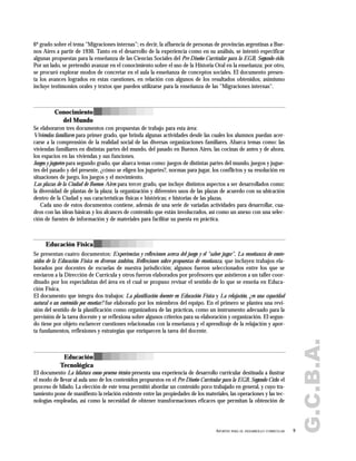 G.C.B.A.
6º grado sobre el tema "Migraciones internas"; es decir, la afluencia de personas de provincias argentinas a Bue-
nos Aires a partir de 1930. Tanto en el desarrollo de la experiencia como en su análisis, se intentó especificar
algunas propuestas para la enseñanza de las Ciencias Sociales del Pre Diseño Curricular para la EGB, Segundo ciclo.
Por un lado, se pretendió avanzar en el conocimiento sobre el uso de la Historia Oral en la enseñanza; por otro,
se procuró explorar modos de concretar en el aula la enseñanza de conceptos sociales. El documento presen-
ta los avances logrados en estas cuestiones, en relación con algunos de los resultados obtenidos; asimismo
incluye testimonios orales y textos que pueden utilizarse para la enseñanza de las "Migraciones internas".
Se elaboraron tres documentos con propuestas de trabajo para esta área:
Viviendas familiares para primer grado, que brinda algunas actividades desde las cuales los alumnos puedan acer-
carse a la comprensión de la realidad social de las diversas organizaciones familiares. Abarca temas como: las
viviendas familiares en distintas partes del mundo, del pasado en Buenos Aires, las cocinas de antes y de ahora,
los espacios en las viviendas y sus funciones.
Juegos y juguetes para segundo grado, que abarca temas como: juegos de distintas partes del mundo, juegos y jugue-
tes del pasado y del presente, ¿cómo se eligen los juguetes?, normas para jugar, los conflictos y su resolución en
situaciones de juego, los juegos y el movimiento.
Las plazas de la Ciudad de Buenos Aires para tercer grado, que incluye distintos aspectos a ser desarrollados como:
la diversidad de plantas de la plaza; la organización y diferentes usos de las plazas de acuerdo con su ubicación
dentro de la Ciudad y sus características físicas e históricas; e historias de las plazas.
Cada uno de estos documentos contiene, además de una serie de variadas actividades para desarrollar, cua-
dros con las ideas básicas y los alcances de contenido que están involucrados, así como un anexo con una selec-
ción de fuentes de información y de materiales para facilitar su puesta en práctica.
Se presentan cuatro documentos: Experiencias y reflexiones acerca del juego y el "saber jugar", La enseñanza de conte-
nidos de la Educación Física en diversos ámbitos, Reflexiones sobre propuestas de enseñanza, que incluyen trabajos ela-
borados por docentes de escuelas de nuestra jurisdicción; algunos fueron seleccionados entre los que se
enviaron a la Dirección de Currícula y otros fueron elaborados por profesores que asistieron a un taller coor-
dinado por los especialistas del área en el cual se propuso revisar el sentido de lo que se enseña en Educa-
ción Física.
El documento que integra dos trabajos: La planificación docente en Educación Física y La relajación, ¿es una capacidad
natural o un contenido por enseñar? fue elaborado por los miembros del equipo. En el primero se plantea una revi-
sión del sentido de la planificación como organizadora de las prácticas, como un instrumento adecuado para la
previsión de la tarea docente y se reflexiona sobre algunos criterios para su elaboración y organización. El segun-
do tiene por objeto esclarecer cuestiones relacionadas con la enseñanza y el aprendizaje de la relajación y apor-
ta fundamentos, reflexiones y estrategias que enriquecen la tarea del docente.
El documento La hilatura como proceso técnico presenta una experiencia de desarrollo curricular destinada a ilustrar
el modo de llevar al aula uno de los contenidos propuestos en el Pre Diseño Curricular para la EGB, Segundo Ciclo: el
proceso de hilado. La elección de este tema permitió abordar un contenido poco trabajado en general, y cuyo tra-
tamiento pone de manifiesto la relación existente entre las propiedades de los materiales, las operaciones y las tec-
nologías empleadas, así como la necesidad de obtener transformaciones eficaces que permitan la obtención de
9APORTES PARA EL DESARROLLO CURRICULAR
Conocimiento
del Mundo
Educación Física
Educación
Tecnológica
 