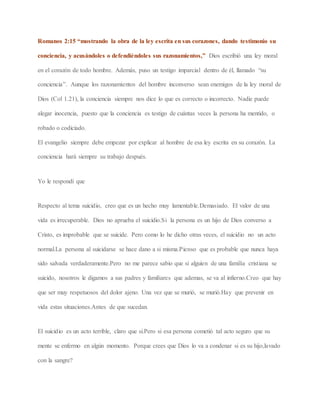 Romanos 2:15 “mostrando la obra de la ley escrita en sus corazones, dando testimonio su
conciencia, y acusándoles o defendiéndoles sus razonamientos,” Dios escribió una ley moral
en el corazón de todo hombre. Además, puso un testigo imparcial dentro de él, llamado “su
conciencia”. Aunque los razonamientos del hombre inconverso sean enemigos de la ley moral de
Dios (Col 1.21), la conciencia siempre nos dice lo que es correcto o incorrecto. Nadie puede
alegar inocencia, puesto que la conciencia es testigo de cuántas veces la persona ha mentido, o
robado o codiciado.
El evangelio siempre debe empezar por explicar al hombre de esa ley escrita en su corazón. La
conciencia hará siempre su trabajo después.
Yo le respondí que
Respecto al tema suicidio, creo que es un hecho muy lamentable.Demasiado. El valor de una
vida es irrecuperable. Dios no aprueba el suicidio.Si la persona es un hijo de Dios converso a
Cristo, es improbable que se suicide. Pero como lo he dicho otras veces, el suicidio no un acto
normal.La persona al suicidarse se hace dano a si misma.Pienso que es probable que nunca haya
sido salvada verdaderamente.Pero no me parece sabio que si alguien de una familia cristiana se
suicido, nosotros le digamos a sus padres y familiares que ademas, se va al infierno.Creo que hay
que ser muy respetuosos del dolor ajeno. Una vez que se murió, se murió.Hay que prevenir en
vida estas situaciones.Antes de que sucedan.
El suicidio es un acto terrible, claro que si.Pero si esa persona cometió tal acto seguro que su
mente se enfermo en algún momento. Porque crees que Dios lo va a condenar si es su hijo,lavado
con la sangre?
 