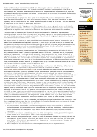 1/2/16 12:15Acerca del Talento | Training and Development Digest Online
Página 3 de 5http://www.tdd-online.es/content/acerca-del-talento
finalizar con éxito cualquier proyecto empezado desde cero. Ambas hay que cultivarlas y fomentarlas con una mayor
participación activa dentro de la empresa, para no caer en la monotonía mediante un trabajo repetitivo, que es uno de los
puntos negativos de la experiencia, despertando con ello la motivación aletargada que todos llevamos dentro, por medio de la
estimulación de aprender más, de compartir más las ideas y los conocimientos por los continuos, y cada vez más rápidos cambios
que suceden a nuestro alrededor.
En el siguiente dibujo es un ejemplo claro de que aparte de ser un equipo unido, cada una de las personas que lo forman
destacan en alguna habilidad fuera de lo común por los diferentes colores que tienen, que no sólo comparte con los demás
integrantes, sino que también aporta un valor añadido, único y diferenciado que puede ser excepcional y clave para la empresa
de la que forman parte en el sector en la que esta se desenvuelve.
Es interesante prestar atención a lo que pueden estar hablando y poniendo en común un proyecto que les incumbe a los diez
integrantes, puliendo las posibles controversias que seguramente vayan apareciendo. Está demostrado que un mayor nivel de
compromiso de los empleados con la organización, se asocian con unas mayores tasas de crecimiento de la rentabilidad.
Cabe destacar que con el aumento de la competencia, los avances tecnológicos y la globalización, muchas empresas
especialmente las que venden servicios, se han dado cuenta que los gastos originados por la empresa (coste social) son más que
eso: son el núcleo de la empresa, las fuentes de la innovación y el conocimiento de la organización y del sector en el que se
mueve dicha empresa en la realidad económica y social.
Toda empresa tiene un fin comercial por el que se alimenta económicamente para obtener beneficios maximizándolos todo lo
que sea posible, y los generadores de esa riqueza empresarial y a última instancia del PIB de un país, son los empleados que
directa e indirectamente intercalan con los clientes y proveedores en las relaciones comerciales que han de ser excelentes para
crear duraderas y buenas impresiones de las marcas y productos. Ellos son los que dan vida a la filosofía de servicio de la
empresa y se espera de ellos que sean la punta de lanza de sus valores.
Muchas empresas son competidoras entre ellas mismas en la que sus productos y servicios ofrecen características, servicios y
aplicaciones similares con lo que la clave diferenciada esta en el servicio excepcional y diferente al resto de la competencia,
gracias a sus empleados, que a través de su actitud, compromiso y talento poniendo cómo valor esencial la filosofía de la
organización de la que forman parte, es la gran ventaja competitiva por la que las empresas destacaran muy por encima de las
demás, en una sociedad en la que cada vez hay más una carencia de valores en la sociedad, y en donde las empresas ante las
incertidumbres económicas actuales, resaca de una crisis económica nunca antes vista, no saben hacia donde van por la falta de
tomar en consideración el verdadero talento de sus empleados. Este va ha ser el escenario empresarial en donde se van a jugar
mucho su supervivencia en el sector y el mercado del que forman parte.
En mi artículo publicado hace más de dos años, por el Instituto de Empresa y Humanismo de la Universidad de Navarra en la
revista Nuevas Tendencias, y que tienen a su disposición en la Dialnet de la Universidad de La Rioja
(http://dialnet.unirioja.es/servlet/autor?codigo=3175716) ya avisaba que España (aplicable a cualquier otro país con un alto
porcentaje de pymes) no será competitiva hasta que el sistema “ordeno y mando” implantado en muchas empresas españolas,
principalmente en las de pequeño tamaño, desaparezca. Cada uno en su puesto de trabajo sabe mejorar su labor, es una
responsabilidad innata al puesto de trabajo que ocupa, si no ¿por qué ocupa ese puesto?. Debemos poner en conocimiento de los
mandos superiores las buenas ideas elaboradas y trabajadas a través del ingenio, así como el interés por desarrollarlas, para
estudiar la viabilidad de su puesta en práctica. Todo el mundo es importante, dentro y fuera de la empresa. Nunca hay que
infravalorar a nadie. La confianza y la seguridad primero en uno mismo y luego en todos los demás, son mecanismos de defensa
natural dentro de la profesión, innatos a la persona, que le otorgan un valor importante y excepcional. Un valor añadido que está
cada vez más en alza. Las empresas ante un mercado más dinámico, globalizado e incierto, tratan de buscar respuestas en las
personas que forman parte de su organización otorgándolas libertad para poner en marcha su talento. Esta es la explicación a lo
que antes expuse: lo más seguro es que se traduzca en un importante ahorro en centenares de miles o de millones de euros para
la empresa. Ahí se encuentra la solución en la que en un futuro cercano o no, dependiendo si se implanta cada vez más la
facilidad de participar más activamente de las decisiones estratégicas de las empresas, es decir: que exista una globalización en
la puesta en marcha de diferentes ideas para que vayan encajando como un puzzle, con esto las empresas destacaran de forma
notable y actual dentro de sus respectivos mercados y sectores, ganando una mayor cuota, no por vender más productos o
servicios, sino hacerlo de una forma diferente al resto de la competencia para lograr el fin último: asombrar al consumidor.
Por último, para que el talento sea efectivo y su puesta en marcha adecuada por todas las partes implicadas, han de existir cinco
directrices a las que he denominado: “Las cinco Metas de Carácter Profesionales”. Dichas directrices no requieren de fórmulas
complejas, sino de tener una buena disposición en su aplicación.
1. Para generar confianza profesional hay que ser desprendido y generoso desde un punto de vista de los conocimientos.
Valores fundamentales para recuperar y afianzar, el compañerismo en las relaciones profesionales, y el esfuerzo para un
correcto funcionamiento de la organización, con el objetivo de tener una economía con un crecimiento continuo y
exponencial.
2. Amor propio en ser buenos en nuestro trabajo para que los demás sean mejores que nosotros, para sentirnos mejor con
nosotros mismos, con las personas que nos rodean y con el trabajo que desempeñan.
3. Que el aprendizaje de las personas cercanas a nosotros nos hagan ser siempre más humildes. No lo sabemos todo, y la vida
afortunadamente no tiene manual de instrucciones. Ante nuestras carencias, limitaciones y errores se abre una increíble
fuente de saber y del conocimiento que nos puede llevar a descubrir, crear e innovar nuevos campos y áreas que sería
imposible llegar a ellos de otra manera.
4. Disfrutar del proceso de nuestro trabajo diario con ilusión y esfuerzo de alcanzar los objetivos deseados.
Artículos más
valorados
Acerca del Talento
La nueva Generación
“R”
GESTOR Y EMPLEADO,
un matrimonio
desavenido
La crisis es la excusa
perfecta para todo
El poder de saber
escuchar no
1 de
15 siguiente ›
más
 