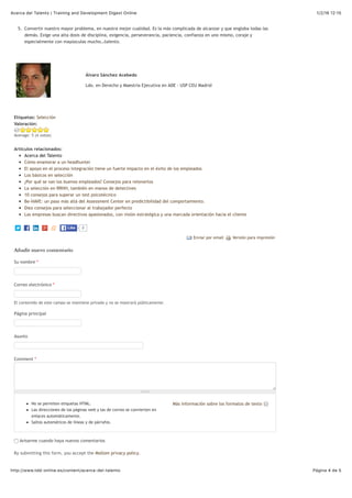 1/2/16 12:15Acerca del Talento | Training and Development Digest Online
Página 4 de 5http://www.tdd-online.es/content/acerca-del-talento
Etiquetas: Selección
Versión para impresiónEnviar por email
Más información sobre los formatos de texto
5. Convertir nuestro mayor problema, en nuestra mejor cualidad. Es la más complicada de alcanzar y que engloba todas las
demás. Exige una alta dosis de disciplina, exigencia, perseverancia, paciencia, confianza en uno mismo, coraje y
especialmente con mayúsculas mucho…talento.
Álvaro Sánchez Acebedo
Ldo. en Derecho y Maestría Ejecutiva en ADE - USP CEU Madrid
Valoración:
Average: 5 (4 votos)
Artículos relacionados:
Acerca del Talento
Cómo enamorar a un headhunter
El apoyo en el proceso integración tiene un fuerte impacto en el éxito de los empleados
Los básicos en selección
¿Por qué se van los buenos empleados? Consejos para retenerlos
La selección en RRHH, también en manos de detectives
10 consejos para superar un test psicotécnico
Be-HAVE: un paso más allá del Assessment Center en predictibilidad del comportamiento.
Diez consejos para seleccionar al trabajador perfecto
Las empresas buscan directivos apasionados, con visión estratégica y una marcada orientación hacia el cliente
Añadir nuevo comentario
Su nombre *
Correo electrónico *
El contenido de este campo se mantiene privado y no se mostrará públicamente.
Página principal
Asunto
Comment *
No se permiten etiquetas HTML.
Las direcciones de las páginas web y las de correo se convierten en
enlaces automáticamente.
Saltos automáticos de líneas y de párrafos.
Avisarme cuando haya nuevos comentarios
By submitting this form, you accept the Mollom privacy policy.
0LikeLike
 