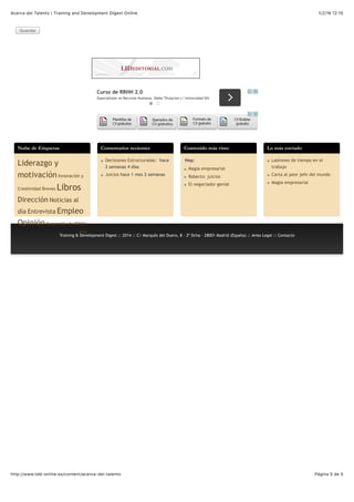 1/2/16 12:15Acerca del Talento | Training and Development Digest Online
Página 5 de 5http://www.tdd-online.es/content/acerca-del-talento
Guardar
Curso de RRHH 2.0
Especialízate en Recursos Humanos. Doble Titulacion c/ Universidad VIU
Nube de Etiquetas
Liderazgo y
motivación Innovación y
Creatividad Breves Libros
Dirección Noticias al
día Entrevista Empleo
Opinión Desarrollo de RRHH
Más
Comentarios recientes
Decisiones Estructuradas: hace
2 semanas 4 días
Juicios hace 1 mes 2 semanas
Contenido más visto
Hoy:
Magia empresarial
Roberto: juicios
El negociador genial
Lo más enviado
Ladrones de tiempo en el
trabajo
Carta al peor jefe del mundo
Magia empresarial
Training & Development Digest :: 2014 :: C/ Marqués del Duero, 8 - 2º Dcha - 28001 Madrid (España) :: Aviso Legal :: Contacto
 