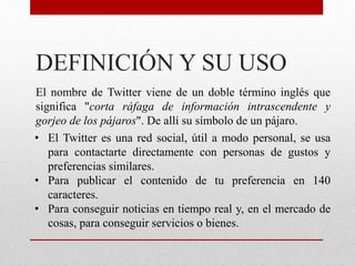 DEFINICIÓN Y SU USO
El nombre de Twitter viene de un doble término inglés que
significa "corta ráfaga de información intrascendente y
gorjeo de los pájaros". De allí su símbolo de un pájaro.
• El Twitter es una red social, útil a modo personal, se usa
para contactarte directamente con personas de gustos y
preferencias similares.
• Para publicar el contenido de tu preferencia en 140
caracteres.
• Para conseguir noticias en tiempo real y, en el mercado de
cosas, para conseguir servicios o bienes.
 