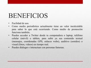 BENEFICIOS
• Facilidad de uso.
• Como medio periodístico actualmente tiene un valor incalculable
para saber lo que está ocurriendo. Como medio de promoción
funciona también.
• Puedes acceder a Twitter desde tu computadora o laptop, teléfono
celular (móvil) o tablets, para subir ya sea contenido textual
(mensajes, coordenadas GPS, enlaces webs), auditivo (sonidos) o
visual (fotos, videos) en tiempo real.
• Puedes dialogar e interactuar con personas famosas.
 