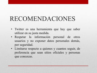 RECOMENDACIONES
• Twitter es una herramienta que hay que saber
utilizar en su justa medida.
• Respetar la información personal de otros
usuarios y no exponer datos personales demás,
por seguridad.
• Limitarse respecto a quienes y cuantos seguir, de
preferencia que sean sitios oficiales y personas
que conozcas.
 