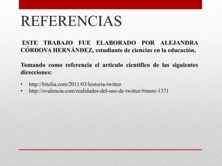 REFERENCIAS
ESTE TRABAJO FUE ELABORADO POR ALEJANDRA
CÓRDOVA HERNÁNDEZ, estudiante de ciencias en la educación.
Tomando como referencia el artículo científico de las siguientes
direcciones:
• http://bitelia.com/2011/03/historia-twitter
• http://ovalencia.com/realidades-del-uso-de-twitter/#more-1371
 