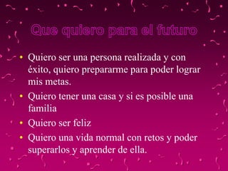 • Quiero ser una persona realizada y con
  éxito, quiero prepararme para poder lograr
  mis metas.
• Quiero tener una casa y si es posible una
  familia
• Quiero ser feliz
• Quiero una vida normal con retos y poder
  superarlos y aprender de ella.
 