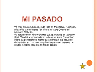 Yo naci el 06 de diciembre de 1990 en Monclova, Coahuila,
mi familia son mi mama Rosalinda, mi papa Celso Y mi
hermana Nohelia.
Yo estudie en el kínder Portes Gil, la primaria en la Pedro
José Méndez y secundaria en la Manuel Ávila Camacho y
entre ala preparatoria mante para concluir mis estudios
de bachillerato por que yo quiero llegar a ser maestra de
kínder y entrar aquí era mi mejor opción.
 