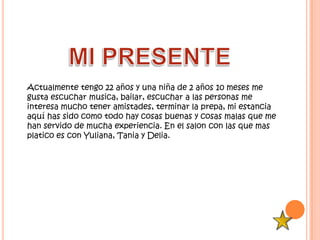 Actualmente tengo 22 años y una niña de 2 años 10 meses me
gusta escuchar musica, bailar, escuchar a las personas me
interesa mucho tener amistades, terminar la prepa, mi estancia
aquí has sido como todo hay cosas buenas y cosas malas que me
han servido de mucha experiencia. En el salon con las que mas
platico es con Yuliana, Tania y Delia.
 