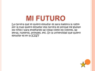 La carrera que yo quiero estudiar es para maestra la razon
por la cual quiero estudiar esa carrera es porque me gustan
los niños y para enseñarles las cosas como los colores, las
letras, numeros, animales, etc. En la universidad que quiero
estudiar es en la ICEST
 