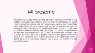 Mi presente
Actualmente yo soy tímida bueno abecés y también bromista y solo
hablo mucho con las personas que me inspiran confianza, me gusta
mucho escuchar música, salir con mis amigos, platicar con mis amigos,
asistir ala escuela pero me gusta mas ir los fines de semana ala casa de
mis padres. Me interesa mucho estudiar psicología e irme a cd. Victoria.
En mi vida solo he tenido dos mejores amigos una desde primaria que se
llama salma y otro que conocí en la prepa se llama Omar y amigos pues
si tengo muchos, estar en la prepa Mante a sido genial en mi vida
porque eh conocido muy buenas personas y eh aprendido cosas a
pesar de que e reprobado algunas veces pero no importa ya casi
acabo la prepa.