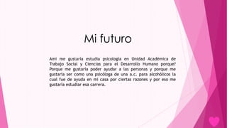 Mi futuro
Ami me gustaría estudia psicología en Unidad Académica de
Trabajo Social y Ciencias para el Desarrollo Humano porque?
Porque me gustaría poder ayudar a las personas y porque me
gustaría ser como una psicóloga de una a.c. para alcohólicos la
cual fue de ayuda en mi casa por ciertas razones y por eso me
gustaría estudiar esa carrera.
