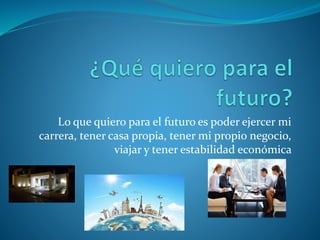 Lo que quiero para el futuro es poder ejercer mi
carrera, tener casa propia, tener mi propio negocio,
viajar y tener estabilidad económica
 