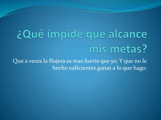 Que a veces la flojera es mas fuerte que yo. Y que no le
hecho suficientes ganas a lo que hago.
 