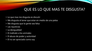 QUE ES LO QUE MAS TE DISGUSTA?
• Lo que mas me disgusta es discutir
• Me disgusta el tener que estar en medio de una pelea
• Me disgusta que la gente sea falsa
• Las injusticias
• La desigualdad
• El maltrato a los animales
• El abuso de poder y autoridad
• El no ser apreciado como soy
 