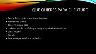 QUE QUIERES PARA EL FUTURO
• Para le futuro quiero terminar mi carrera
• Formar una familia
• Tener mi propia casa
• Un buen empleo u oficio que me guste y de el mantenerme
• Viajar mucho
• Ser feliz
• Estar sano para disfrutar de la vida
 
