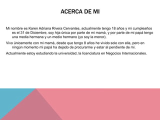 ACERCA DE MI
Mi nombre es Karen Adriana Rivera Cervantes, actualmente tengo 18 años y mi cumpleaños
es el 31 de Diciembre, soy hija única por parte de mi mamá, y por parte de mi papá tengo
una media hermana y un medio hermano (yo soy la menor).
Vivo únicamente con mi mamá, desde que tengo 8 años he vivido solo con ella, pero en
ningún momento mi papá ha dejado de procurarme y estar al pendiente de mi.
Actualmente estoy estudiando la universidad, la licenciatura en Negocios Internacionales.
 
