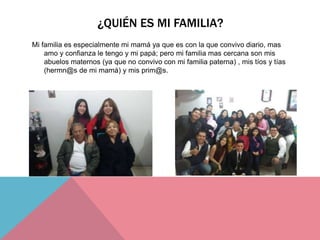 ¿QUIÉN ES MI FAMILIA?
Mi familia es especialmente mi mamá ya que es con la que convivo diario, mas
amo y confianza le tengo y mi papá; pero mi familia mas cercana son mis
abuelos maternos (ya que no convivo con mi familia paterna) , mis tíos y tías
(hermn@s de mi mamá) y mis prim@s.
 