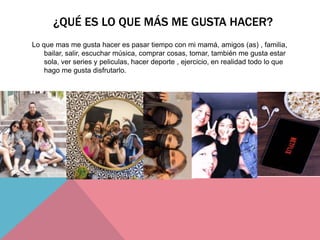 ¿QUÉ ES LO QUE MÁS ME GUSTA HACER?
Lo que mas me gusta hacer es pasar tiempo con mi mamá, amigos (as) , familia,
bailar, salir, escuchar música, comprar cosas, tomar, también me gusta estar
sola, ver series y peliculas, hacer deporte , ejercicio, en realidad todo lo que
hago me gusta disfrutarlo.
 