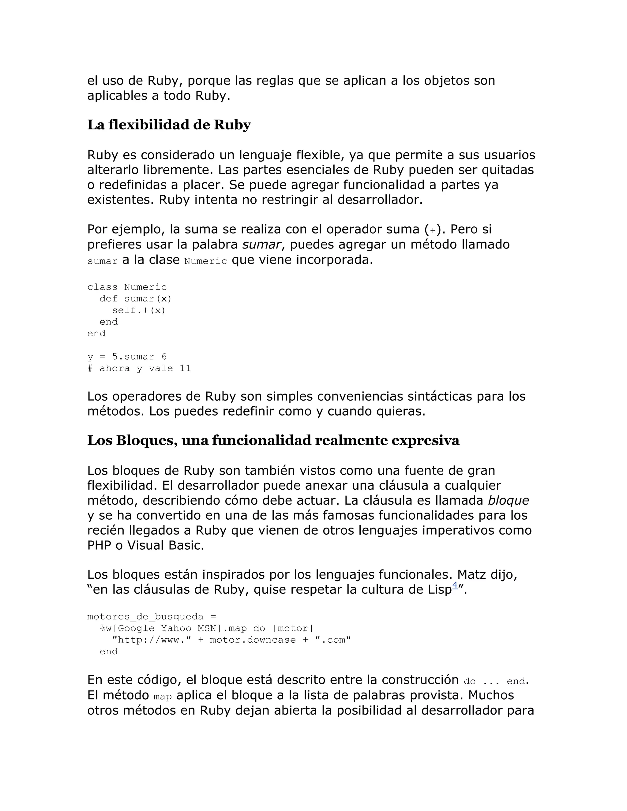 el uso de Ruby, porque las reglas que se aplican a los objetos son
aplicables a todo Ruby.

La flexibilidad de Ruby

Ruby es considerado un lenguaje flexible, ya que permite a sus usuarios
alterarlo libremente. Las partes esenciales de Ruby pueden ser quitadas
o redefinidas a placer. Se puede agregar funcionalidad a partes ya
existentes. Ruby intenta no restringir al desarrollador.

Por ejemplo, la suma se realiza con el operador suma (+). Pero si
prefieres usar la palabra sumar, puedes agregar un método llamado
sumar a la clase Numeric que viene incorporada.

class Numeric
  def sumar(x)
    self.+(x)
  end
end

y = 5.sumar 6
# ahora y vale 11

Los operadores de Ruby son simples conveniencias sintácticas para los
métodos. Los puedes redefinir como y cuando quieras.

Los Bloques, una funcionalidad realmente expresiva

Los bloques de Ruby son también vistos como una fuente de gran
flexibilidad. El desarrollador puede anexar una cláusula a cualquier
método, describiendo cómo debe actuar. La cláusula es llamada bloque
y se ha convertido en una de las más famosas funcionalidades para los
recién llegados a Ruby que vienen de otros lenguajes imperativos como
PHP o Visual Basic.

Los bloques están inspirados por los lenguajes funcionales. Matz dijo,
“en las cláusulas de Ruby, quise respetar la cultura de Lisp4”.

motores_de_busqueda =
  %w[Google Yahoo MSN].map do |motor|
    "http://www." + motor.downcase + ".com"
  end

En este código, el bloque está descrito entre la construcción do ... end.
El método map aplica el bloque a la lista de palabras provista. Muchos
otros métodos en Ruby dejan abierta la posibilidad al desarrollador para
 