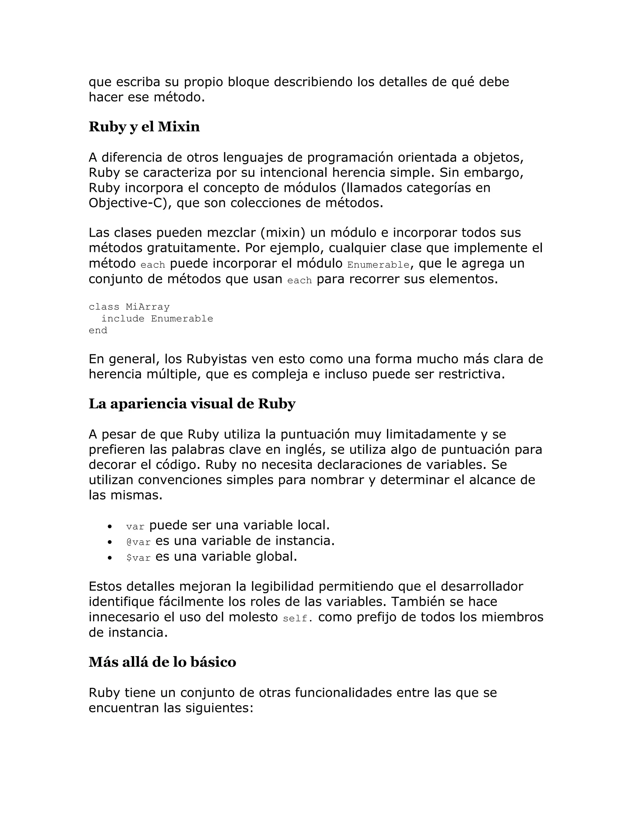 que escriba su propio bloque describiendo los detalles de qué debe
hacer ese método.

Ruby y el Mixin

A diferencia de otros lenguajes de programación orientada a objetos,
Ruby se caracteriza por su intencional herencia simple. Sin embargo,
Ruby incorpora el concepto de módulos (llamados categorías en
Objective-C), que son colecciones de métodos.

Las clases pueden mezclar (mixin) un módulo e incorporar todos sus
métodos gratuitamente. Por ejemplo, cualquier clase que implemente el
método each puede incorporar el módulo Enumerable, que le agrega un
conjunto de métodos que usan each para recorrer sus elementos.

class MiArray
  include Enumerable
end

En general, los Rubyistas ven esto como una forma mucho más clara de
herencia múltiple, que es compleja e incluso puede ser restrictiva.

La apariencia visual de Ruby

A pesar de que Ruby utiliza la puntuación muy limitadamente y se
prefieren las palabras clave en inglés, se utiliza algo de puntuación para
decorar el código. Ruby no necesita declaraciones de variables. Se
utilizan convenciones simples para nombrar y determinar el alcance de
las mismas.

      var puede ser una variable local.
      @var es una variable de instancia.
      $var es una variable global.

Estos detalles mejoran la legibilidad permitiendo que el desarrollador
identifique fácilmente los roles de las variables. También se hace
innecesario el uso del molesto self. como prefijo de todos los miembros
de instancia.

Más allá de lo básico

Ruby tiene un conjunto de otras funcionalidades entre las que se
encuentran las siguientes:
 