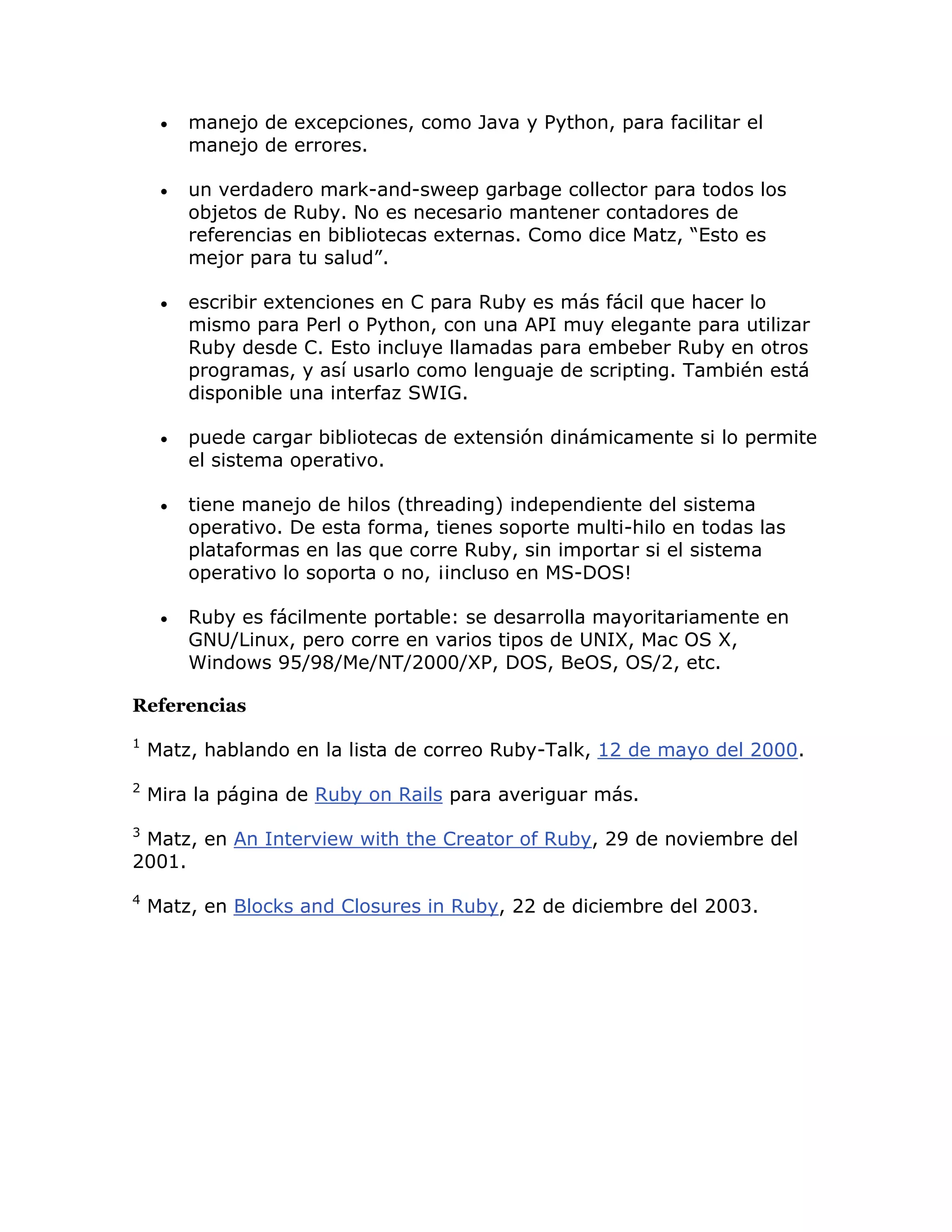    manejo de excepciones, como Java y Python, para facilitar el
         manejo de errores.

        un verdadero mark-and-sweep garbage collector para todos los
         objetos de Ruby. No es necesario mantener contadores de
         referencias en bibliotecas externas. Como dice Matz, “Esto es
         mejor para tu salud”.

        escribir extenciones en C para Ruby es más fácil que hacer lo
         mismo para Perl o Python, con una API muy elegante para utilizar
         Ruby desde C. Esto incluye llamadas para embeber Ruby en otros
         programas, y así usarlo como lenguaje de scripting. También está
         disponible una interfaz SWIG.

        puede cargar bibliotecas de extensión dinámicamente si lo permite
         el sistema operativo.

        tiene manejo de hilos (threading) independiente del sistema
         operativo. De esta forma, tienes soporte multi-hilo en todas las
         plataformas en las que corre Ruby, sin importar si el sistema
         operativo lo soporta o no, ¡incluso en MS-DOS!

        Ruby es fácilmente portable: se desarrolla mayoritariamente en
         GNU/Linux, pero corre en varios tipos de UNIX, Mac OS X,
         Windows 95/98/Me/NT/2000/XP, DOS, BeOS, OS/2, etc.

Referencias
1
    Matz, hablando en la lista de correo Ruby-Talk, 12 de mayo del 2000.
2
    Mira la página de Ruby on Rails para averiguar más.
3
 Matz, en An Interview with the Creator of Ruby, 29 de noviembre del
2001.
4
    Matz, en Blocks and Closures in Ruby, 22 de diciembre del 2003.
 