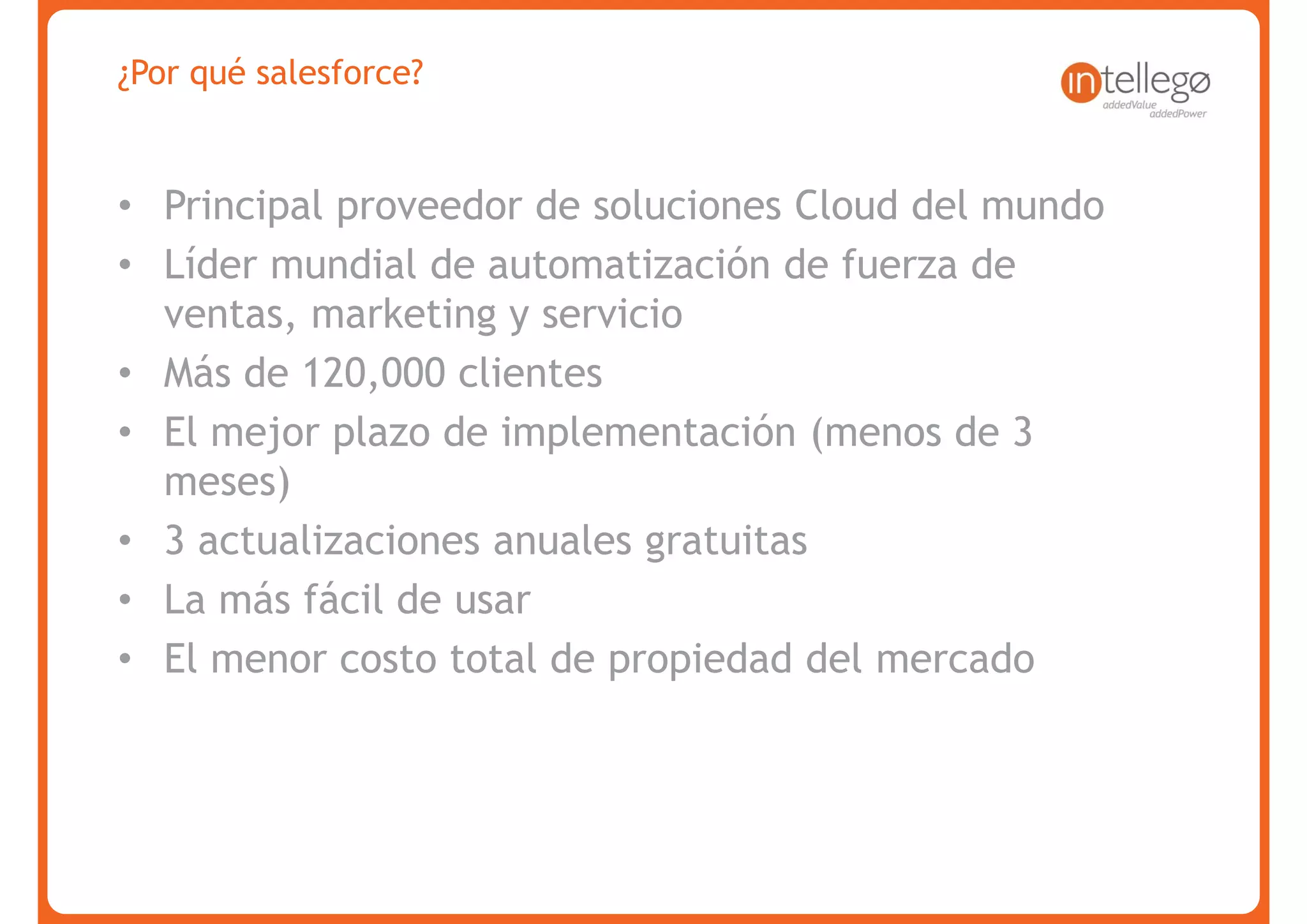¿Por qué salesforce?


• Principal proveedor de soluciones Cloud del mundo
• Líder mundial de automatización de fuerza de
  ventas, marketing y servicio
• Más de 120,000 clientes
• El mejor plazo de implementación (menos de 3
  meses)
• 3 actualizaciones anuales gratuitas
• La más fácil de usar
• El menor costo total de propiedad del mercado




www.intellego.com.mx
 