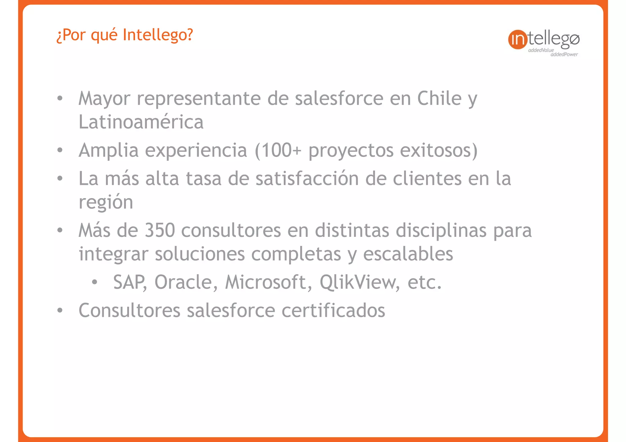 ¿Por qué Intellego?


• Mayor representante de salesforce en Chile y
  Latinoamérica
• Amplia experiencia (100+ proyectos exitosos)
• La más alta tasa de satisfacción de clientes en la
  región
• Más de 350 consultores en distintas disciplinas para
  integrar soluciones completas y escalables
    • SAP, Oracle, Microsoft, QlikView, etc.
• Consultores salesforce certificados




www.intellego.com.mx
 