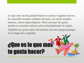 ¿Que es lo que mas
te gusta hacer?
Lo que mas me ha gustado hacer es conocer lugares nuevos,
he conocido muchas ciudades del país, así como muchos
museos, zonas arqueológicas. Otra cosa que me gusta
mucho es escuchar música, pero principalmente en ingles.
También me gusta salir a divertirme con mis amigos(aunque
no lo haga muy seguido).
 