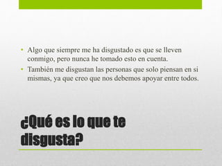 ¿Qué es lo que te
disgusta?
• Algo que siempre me ha disgustado es que se lleven
conmigo, pero nunca he tomado esto en cuenta.
• También me disgustan las personas que solo piensan en si
mismas, ya que creo que nos debemos apoyar entre todos.
 