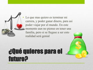 ¿Qué quieres para el
futuro?
• Lo que mas quiero es terminar mi
carrera, y poder ganar dinero, para asi
poder viajar por el mundo. En este
momento aun no pienso en tener una
familia, pero si se llegase a ser esto
realidad será genial
 