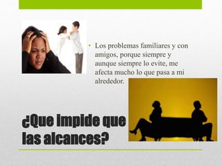 ¿Que impide que
las alcances?
• Los problemas familiares y con
amigos, porque siempre y
aunque siempre lo evite, me
afecta mucho lo que pasa a mi
alrededor.
 