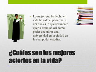 ¿Cuáles son tus mejores
aciertos en la vida?
• Lo mejor que he hecho en
vida ha sido el ponerme a
ver que es lo que realmente
queria estudiar, asi como
poder encontrar una
universidad en la ciudad en
la cual poder estudiar.
 