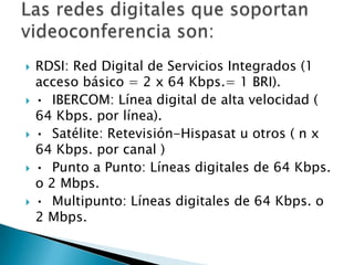 RDSI: Red Digital de Servicios Integrados (1 acceso básico = 2 x 64 Kbps.= 1 BRI). •  IBERCOM: Línea digital de alta velocidad ( 64 Kbps. por línea). •  Satélite: Retevisión-Hispasat u otros ( n x 64 Kbps. por canal ) •  Punto a Punto: Líneas digitales de 64 Kbps. o 2 Mbps.•  Multipunto: Líneas digitales de 64 Kbps. o 2 Mbps.Las redes digitales que soportan videoconferencia son: 