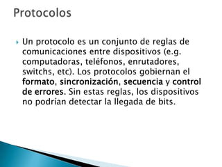Un protocolo es un conjunto de reglas de comunicaciones entre dispositivos (e.g. computadoras, teléfonos, enrutadores, switchs, etc). Los protocolos gobiernan el formato, sincronización, secuencia y control de errores. Sin estas reglas, los dispositivos no podrían detectar la llegada de bits. Protocolos 