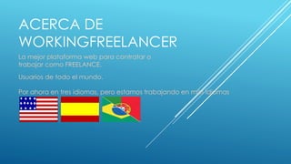 ACERCA DE
WORKINGFREELANCER
La mejor plataforma web para contratar o
trabajar como FREELANCE.
Usuarios de todo el mundo.
Por ahora en tres idiomas, pero estamos trabajando en más idiomas
 