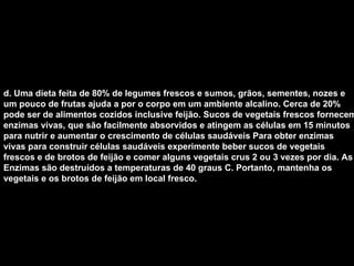 d. Uma dieta feita de 80% de legumes frescos e sumos, grãos, sementes, nozes e um pouco de frutas ajuda a por o corpo em um ambiente alcalino. Cerca de 20% pode ser de alimentos cozidos inclusive feijão. Sucos de vegetais frescos fornecem enzimas vivas, que são facilmente absorvidos e atingem as células em 15 minutos para nutrir e aumentar o crescimento de células saudáveis Para obter enzimas vivas para construir células saudáveis experimente beber sucos de vegetais frescos e de brotos de feijão e comer alguns vegetais crus 2 ou 3 vezes por dia. As Enzimas são destruídos a temperaturas de 40 graus C. Portanto, mantenha os vegetais e os brotos de feijão em local fresco.   