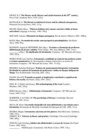 GRAFF, H. J. The literacy myth: literacy and social structure in the 19th century.
Nova York: Academic Press, 1979. 125 p.
HAVELOCK, E. The literate revolution in Greece and its cultural consequences.
Princeton University Press, 1982. 112 p.
HEATH, Shirley Brice. “ What no bedtime story means: narrative skillss at home
and school. Language in Society, 1982. 109 p.
HOUAISS, Antonio. Dicionário da língua portuguesa. Rio de Janeiro: Objetiva, 2001. 3000 p.
KATO, Mary. No mundo da escrita: uma perspectiva psicolingüística. São Paulo:
Ática, 1986. 98 p.
KLEIMAN, Angela & SIGNORINI, Inês (Org.). O ensino e a formação do professor:
alfabetização de jovens e adultos. Porto Alegre - RS: Artes Médicas, 2001. 119 p.
__________(Org.). Os significados do letramento. Campinas - SP: Mercado das Letras,
1995. 295 p.
MARCUSCHI, Luiz Antônio. Letramento e oralidade no contexto das práticas sociais
e eventos comunicativos. In: Investigando a relação oral/escrito e as teorias do
letramento. Campinas – SP: Mercado das Letras, 1991. 13-29 p.
MENDES, Jackeline Rodrigues. Práticas de numeramento-letramento: Letramento
Do Kaiabi no contexto de formação de professores –índios no Parque indígena do
Xingu. Tese de Doutorado, Unicamp, 2001. 128 p.
OLSON, David R. O mundo no papel: as implicações conceituais e cognitivas da
leitura e da escrita. São Paulo: Ática, 1997. 328 p.
ONG, W. J. Orality and literacy.,The technologizing of the word. Londres:
Meuthen, 1982. 210 p.
ROJO, Roxane. (Org.). Alfabetização e letramento. Campinas - SP: Mercado das
Letras, 1998. 232 p.
SCRIBNER, S. & COLE, M. The psychology of literacy. Cambridge: Harvard
University, 1981. 212 p.
SILVA, M. Elson. Um estudo etnográfico de uma alfabetizada e sua relação com o
letramento. Dissertação de Mestrado. Faculdade de Educação da UnB, 2002. 123 p.
SOARES, Magda. Letramento: um tema em três gêneros. Belo Horizonte: Autêntica,
1998. 125 p.
STREET. B.V. Literacy in theory and practice. Cambridge: University Cambridge,
1984. 209 p.
TFOUNI. Leda Verdiani. Adultos não alfabetizados: o avesso do Avesso. São Paulo:
Cortez, 1988. 109 p.
__________. Alfabetização e Letramento. São Paulo: Cortez, 1995. 115 p.

 