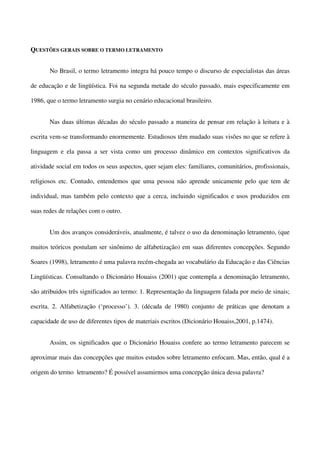 QUESTÕES GERAIS SOBRE O TERMO LETRAMENTO
No Brasil, o termo letramento integra há pouco tempo o discurso de especialistas das áreas
de educação e de lingüística. Foi na segunda metade do século passado, mais especificamente em
1986, que o termo letramento surgia no cenário educacional brasileiro.
Nas duas últimas décadas do século passado a maneira de pensar em relação à leitura e à
escrita vem-se transformando enormemente. Estudiosos têm mudado suas visões no que se refere à
linguagem e ela passa a ser vista como um processo dinâmico em contextos significativos da
atividade social em todos os seus aspectos, quer sejam eles: familiares, comunitários, profissionais,
religiosos etc. Contudo, entendemos que uma pessoa não aprende unicamente pelo que tem de
individual, mas também pelo contexto que a cerca, incluindo significados e usos produzidos em
suas redes de relações com o outro.
Um dos avanços consideráveis, atualmente, é talvez o uso da denominação letramento, (que
muitos teóricos postulam ser sinônimo de alfabetização) em suas diferentes concepções. Segundo
Soares (1998), letramento é uma palavra recém-chegada ao vocabulário da Educação e das Ciências
Lingüísticas. Consultando o Dicionário Houaiss (2001) que contempla a denominação letramento,
são atribuidos três significados ao termo: 1. Representação da linguagem falada por meio de sinais;
escrita. 2. Alfabetização (‘processo’). 3. (década de 1980) conjunto de práticas que denotam a
capacidade de uso de diferentes tipos de materiais escritos (Dicionário Houaiss,2001, p.1474).
Assim, os significados que o Dicionário Houaiss confere ao termo letramento parecem se
aproximar mais das concepções que muitos estudos sobre letramento enfocam. Mas, então, qual é a
origem do termo letramento? É possível assumirmos uma concepção única dessa palavra?

 