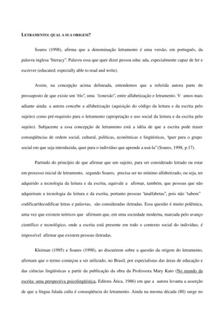 LETRAMENTO: QUAL A SUA ORIGEM?
Soares (1998), afirma que a denominação letramento é uma versão, em português, da
palavra inglesa “literacy”. Palavra essa que quer dizer pessoa educ ada, especialmente capaz de ler e
escrever (educated; especially able to read and write).
Assim, na concepção acima delineada, entendemos que a referida autora parte do
pressuposto de que existe um “elo”, uma “conexão”, entre alfabetização e letramento. V amos mais
adiante ainda: a autora concebe a alfabetização (aquisição do código da leitura e da escrita pelo
sujeito) como pré-requisito para o letramento (apropriação e uso social da leitura e da escrita pelo
sujeito). Subjacente a essa concepção de letramento está a idéia de que a escrita pode trazer
conseqüências de ordem social, cultural, políticas, econômicas e lingüísticas, “quer para o grupo
social em que seja introduzida, quer para o indivíduo que aprende a usá-la” (Soares, 1998, p.17).
Partindo do princípio de que afirmar que um sujeito, para ser considerado letrado ou estar
em processo inicial de letramento, segundo Soares, precisa ser no mínimo alfabetizado, ou seja, ter
adquirido a tecnologia da leitura e da escrita, equivale a afirmar, também, que pessoas que não
adquiriram a tecnologia da leitura e da escrita, portanto pessoas “analfabetas”, pois não “sabem”
codificar/decodificar letras e palavras, são consideradas iletradas. Essa questão é muito polêmica,
uma vez que existem teóricos que afirmam que, em uma sociedade moderna, marcada pelo avanço
científico e tecnológico, onde a escrita está presente em todo o contexto social do indivíduo, é
impossível afirmar que existem pessoas iletradas.
Kleiman (1995) e Soares (1998), ao discutirem sobre a questão da origem do letramento,
afirmam que o termo começou a ser utilizado, no Brasil, por especialistas das áreas de educação e
das ciências lingüísticas a partir da publicação da obra da Professora Mary Kato (No mundo da
escrita: uma perspectiva psicolingüística, Editora Ática, 1986) em que a autora levanta a asserção
de que a língua falada culta é conseqüência do letramento. Ainda na mesma década (80) surge no

 